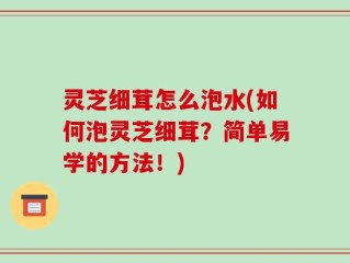 灵芝细茸怎么泡水(如何泡灵芝细茸？简单易学的方法！)