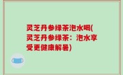 灵芝丹参绿茶泡水喝(灵芝丹参绿茶：泡水享受更健康解暑)