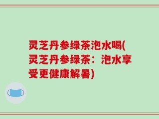 灵芝丹参绿茶泡水喝(灵芝丹参绿茶：泡水享受更健康解暑)