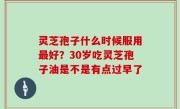 灵芝孢子什么时候服用最好？30岁吃灵芝孢子油是不是有点过早了