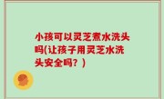 小孩可以灵芝煮水洗头吗(让孩子用灵芝水洗头安全吗？)