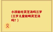 小孩能吃灵芝汤吗三岁(三岁儿童能喝灵芝汤吗？)