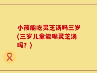 小孩能吃灵芝汤吗三岁(三岁儿童能喝灵芝汤吗？)