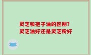 灵芝和孢子油的区别？灵芝油好还是灵芝粉好