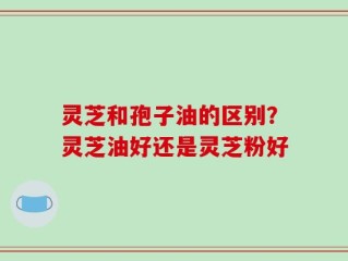 灵芝和孢子油的区别？灵芝油好还是灵芝粉好