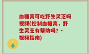 血糖高可吃野生灵芝吗视频(控制血糖高，野生灵芝有帮助吗？- 视频指南)