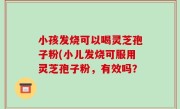 小孩发烧可以喝灵芝孢子粉(小儿发烧可服用灵芝孢子粉，有效吗？