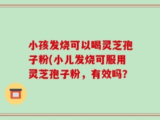 小孩发烧可以喝灵芝孢子粉(小儿发烧可服用灵芝孢子粉，有效吗？