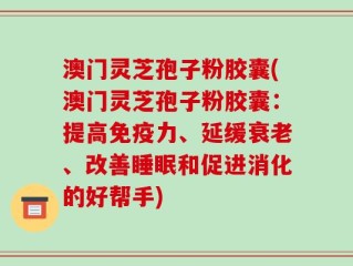 澳门灵芝孢子粉胶囊(澳门灵芝孢子粉胶囊：提高免疫力、延缓衰老、改善睡眠和促进消化的好帮手)