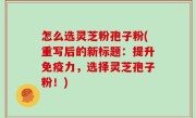 怎么选灵芝粉孢子粉(重写后的新标题：提升免疫力，选择灵芝孢子粉！)