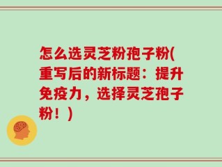 怎么选灵芝粉孢子粉(重写后的新标题：提升免疫力，选择灵芝孢子粉！)
