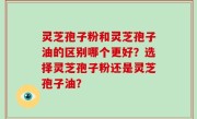 灵芝孢子粉和灵芝孢子油的区别哪个更好？选择灵芝孢子粉还是灵芝孢子油？