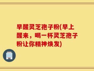 早醒灵芝孢子粉(早上醒来，喝一杯灵芝孢子粉让你精神焕发)