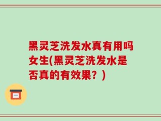 黑灵芝洗发水真有用吗女生(黑灵芝洗发水是否真的有效果？)