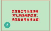 灵芝是否可以炖汤喝 (可以炖汤喝的灵芝：功效和食用方法详解)