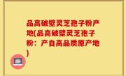 品高破壁灵芝孢子粉产地(品高破壁灵芝孢子粉：产自高品质原产地)