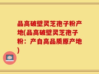 品高破壁灵芝孢子粉产地(品高破壁灵芝孢子粉：产自高品质原产地)