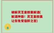 破解灵芝皇胶囊解酒(解酒神器！灵芝皇胶囊让你免受宿醉之苦)