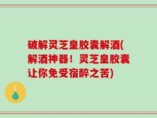 破解灵芝皇胶囊解酒(解酒神器！灵芝皇胶囊让你免受宿醉之苦)