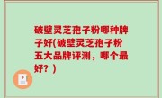 破壁灵芝孢子粉哪种牌子好(破壁灵芝孢子粉五大品牌评测，哪个最好？)