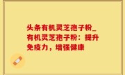 头条有机灵芝孢子粉_有机灵芝孢子粉：提升免疫力，增强健康