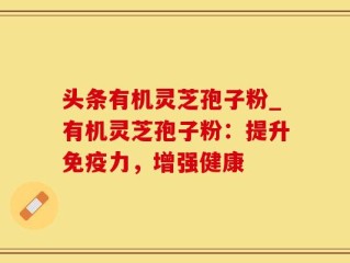 头条有机灵芝孢子粉_有机灵芝孢子粉：提升免疫力，增强健康