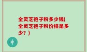 全灵芝孢子粉多少钱(全灵芝孢子粉价格是多少？)