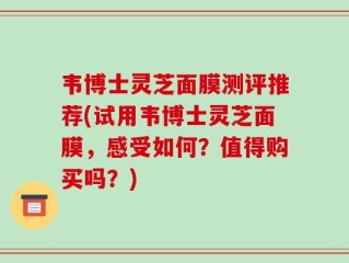 韦博士灵芝面膜测评推荐(试用韦博士灵芝面膜，感受如何？值得购买吗？)