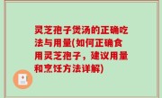 灵芝孢子煲汤的正确吃法与用量(如何正确食用灵芝孢子，建议用量和烹饪方法详解)