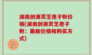 湖南创源灵芝孢子粉价格(湖南创源灵芝孢子粉：最新价格和购买方式)