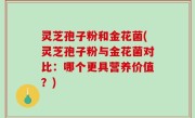 灵芝孢子粉和金花菌(灵芝孢子粉与金花菌对比：哪个更具营养价值？)