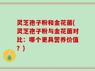灵芝孢子粉和金花菌(灵芝孢子粉与金花菌对比：哪个更具营养价值？)