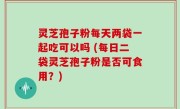 灵芝孢子粉每天两袋一起吃可以吗 (每日二袋灵芝孢子粉是否可食用？)