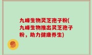 九峰生物灵芝孢子粉(九峰生物推出灵芝孢子粉，助力健康养生)
