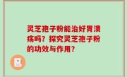 灵芝孢子粉能治好胃溃疡吗？探究灵芝孢子粉的功效与作用？