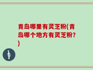 青岛哪里有灵芝粉(青岛哪个地方有灵芝粉？)
