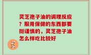灵芝孢子油的调理反应？服用保健的东西都要挺谨慎的，灵芝孢子油怎么样吃比较好