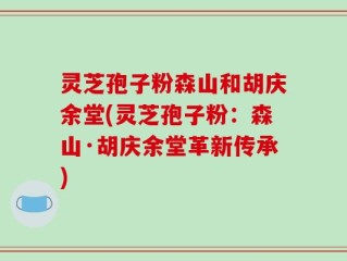 灵芝孢子粉森山和胡庆余堂(灵芝孢子粉：森山·胡庆余堂革新传承)