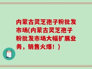 内蒙古灵芝孢子粉批发市场(内蒙古灵芝孢子粉批发市场大幅扩展业务，销售火爆！)