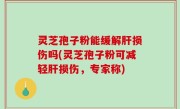 灵芝孢子粉能缓解肝损伤吗(灵芝孢子粉可减轻肝损伤，专家称)