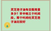 灵芝孢子油每日服用量多少？早中晚三个时间段，那个时间吃灵芝孢子油比较好