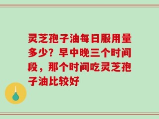 灵芝孢子油每日服用量多少？早中晚三个时间段，那个时间吃灵芝孢子油比较好