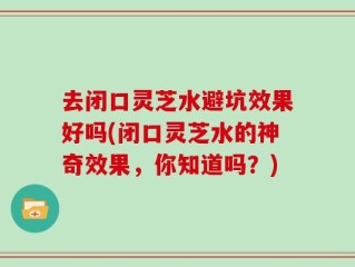 去闭口灵芝水避坑效果好吗(闭口灵芝水的神奇效果，你知道吗？)