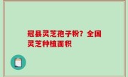 冠县灵芝孢子粉？全国灵芝种植面积