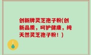 创新牌灵芝孢子粉(创新品质，呵护健康，纯天然灵芝孢子粉！)