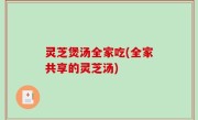 灵芝煲汤全家吃(全家共享的灵芝汤)
