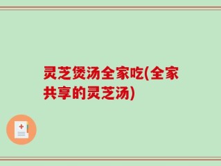 灵芝煲汤全家吃(全家共享的灵芝汤)