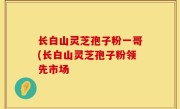 长白山灵芝孢子粉一哥(长白山灵芝孢子粉领先市场