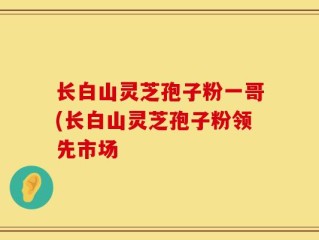 长白山灵芝孢子粉一哥(长白山灵芝孢子粉领先市场
