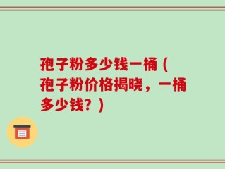 孢子粉多少钱一桶 (孢子粉价格揭晓，一桶多少钱？)